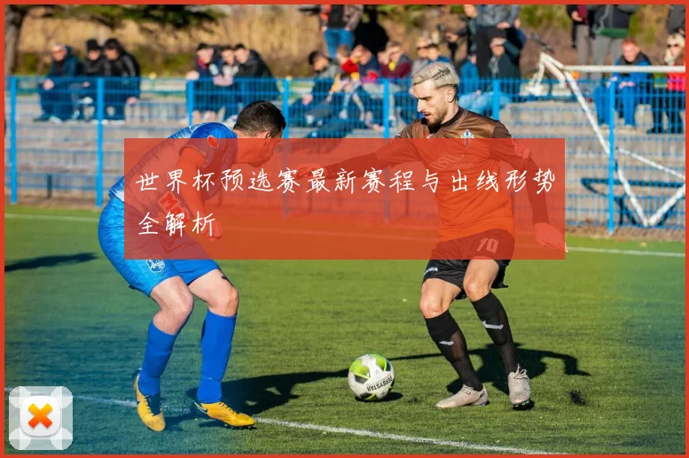 世界杯预选赛最新赛程与出线形势全解析