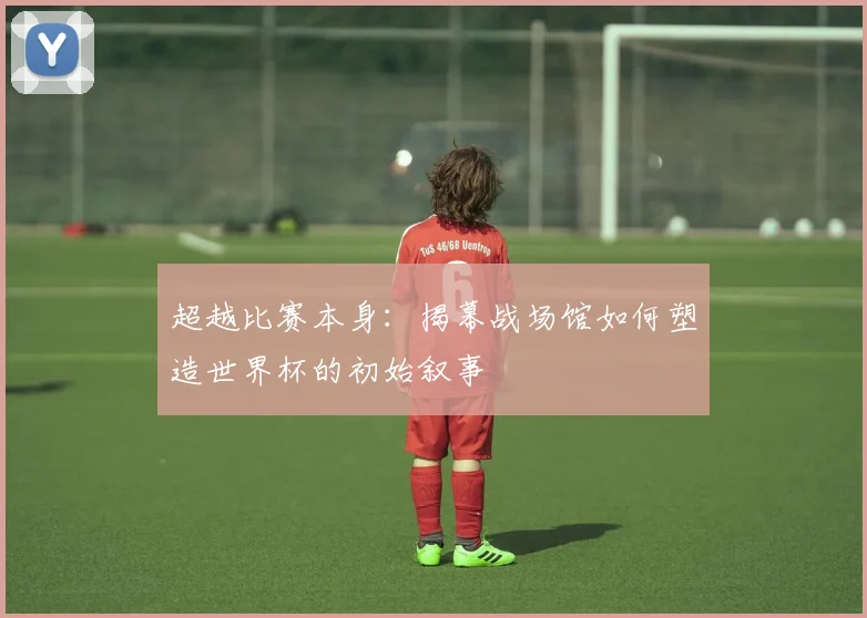 超越比赛本身：揭幕战场馆如何塑造世界杯的初始叙事