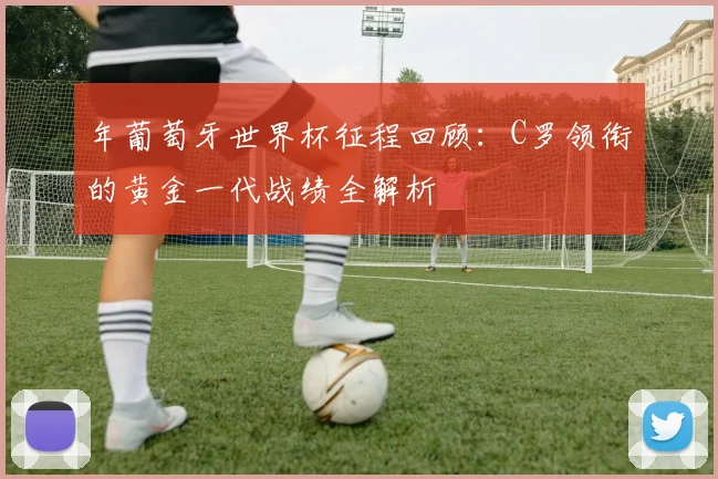 年葡萄牙世界杯征程回顾：C罗领衔的黄金一代战绩全解析